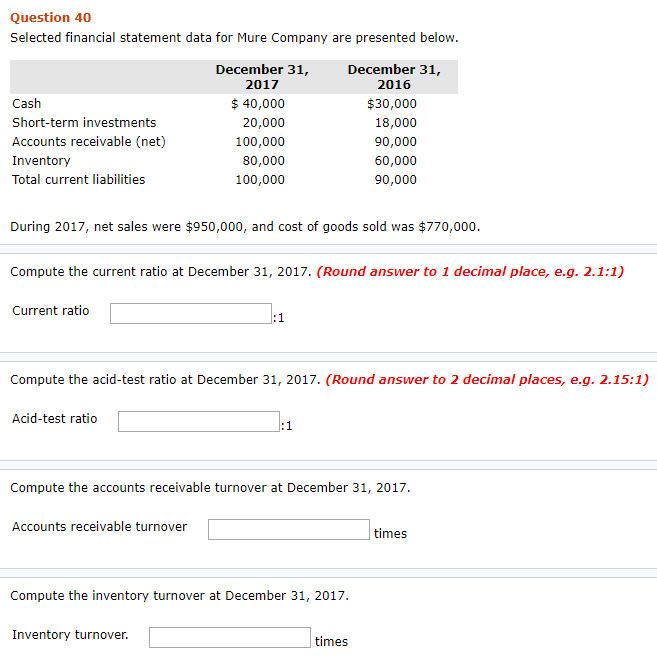 Question 40
Selected financial statement data for Mure Company are presented below.
Cash
Short-term investments
Accounts receivable (net)
Inventory
Total current liabilities
During 2017, net sales were $950,000, and cost of goods sold was $770,000.
Current ratio
Compute the current ratio at December 31, 2017. (Round answer to 1 decimal place, e.g. 2.1:1)
December 31,
2017
$ 40,000
20,000
100,000
80,000
100,000
Acid-test ratio
Compute the acid-test ratio at December 31, 2017. (Round answer to 2 decimal places, e.g. 2.15:1)
Accounts receivable turnover
December 31,
2016
$30,000
18,000
90,000
60,000
90,000
:1
Inventory turnover.
:1
Compute the accounts receivable turnover at December 31, 2017.
Compute the inventory turnover at December 31, 2017.
times
times