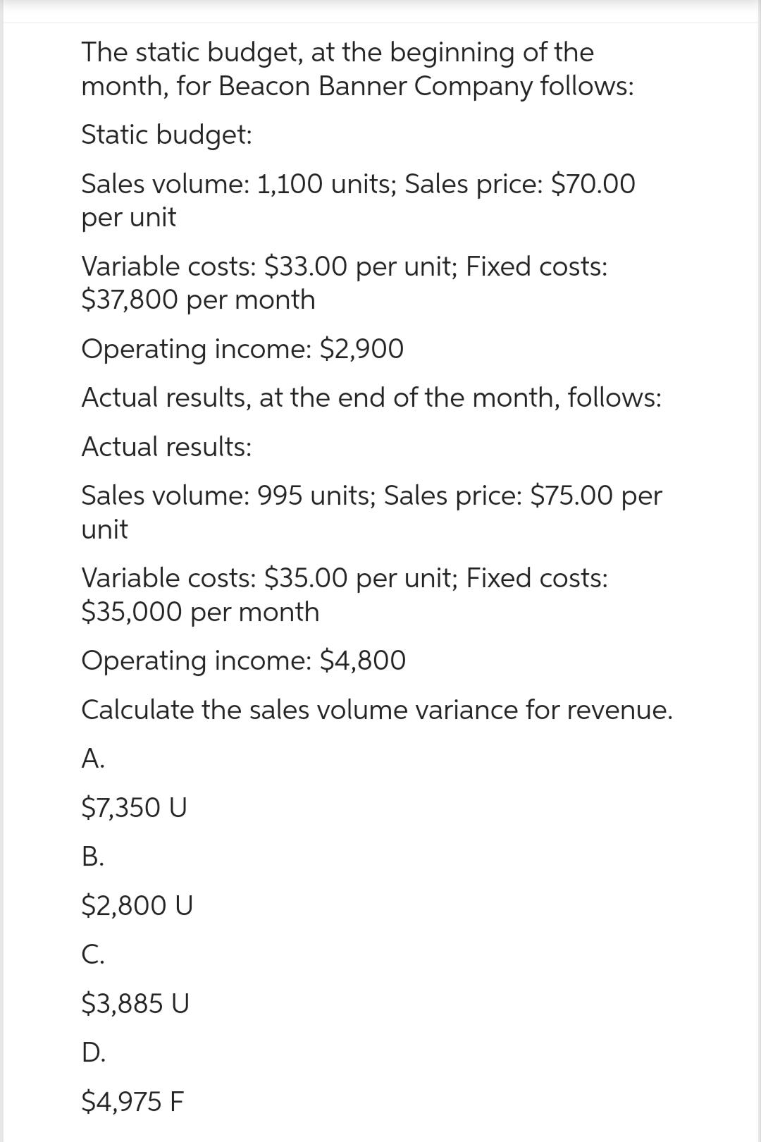 The static budget, at the beginning of the
month, for Beacon Banner Company follows:
Static budget:
Sales volume: 1,100 units; Sales price: $70.00
per unit
Variable costs: $33.00 per unit; Fixed costs:
$37,800 per month
Operating income: $2,900
Actual results, at the end of the month, follows:
Actual results:
Sales volume: 995 units; Sales price: $75.00 per
unit
Variable costs: $35.00 per unit; Fixed costs:
$35,000 per month
Operating income: $4,800
Calculate the sales volume variance for revenue.
A.
$7,350 U
B.
$2,800 U
C.
$3,885 U
D.
$4,975 F