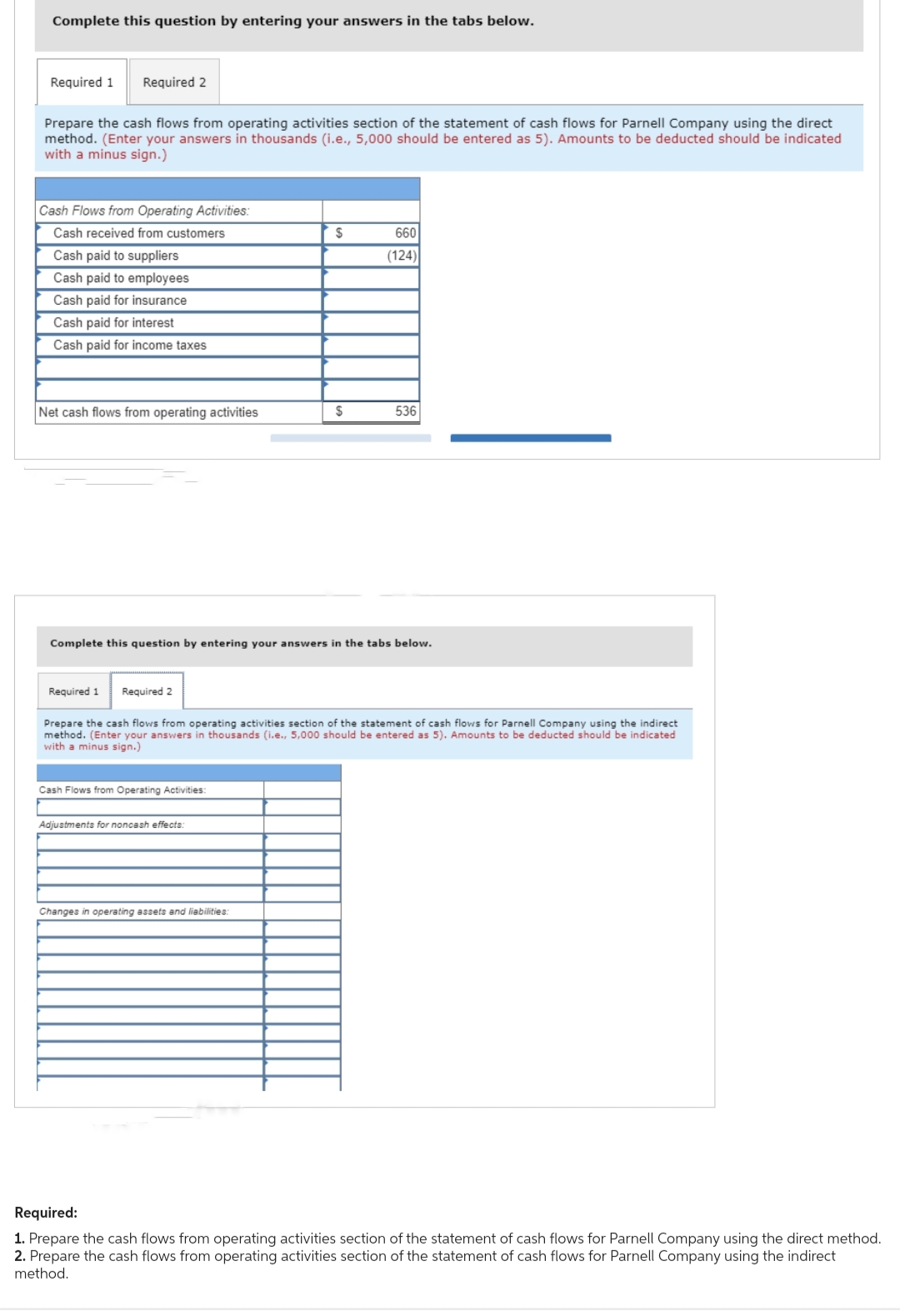 Complete this question by entering your answers in the tabs below.
Required 1 Required 2
Prepare the cash flows from operating activities section of the statement of cash flows for Parnell Company using the direct
method. (Enter your answers in thousands (i.e., 5,000 should be entered as 5). Amounts to be deducted should be indicated
with a minus sign.)
Cash Flows from Operating Activities:
Cash received from customers
Cash paid to suppliers
Cash paid to employees
Cash paid for insurance
Cash paid for interest
Cash paid for income taxes
Net cash flows from operating activities
Required 1
Required 2
Complete this question by entering your answers in the tabs below.
Cash Flows from Operating Activities:
$
Adjustments for noncash effects.
$
Changes in operating assets and liabilities:
660
(124)
Prepare the cash flows from operating activities section of the statement of cash flows for Parnell Company using the indirect
method. (Enter your answers in thousands (i.e., 5,000 should be entered as 5). Amounts to be deducted should be indicated
with a minus sign.)
536
Required:
1. Prepare the cash flows from operating activities section of the statement of cash flows for Parnell Company using the direct method.
2. Prepare the cash flows from operating activities section of the statement of cash flows for Parnell Company using the indirect
method.