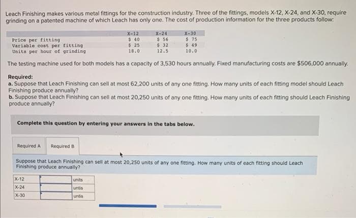 Leach Finishing makes various metal fittings for the construction industry. Three of the fittings, models X-12, X-24, and X-30, require
grinding on a patented machine of which Leach has only one. The cost of production information for the three products follow:
X-12
$40
$ 25
18.0
X-24
$ 56
$ 32
12.5
Price per fitting
Variable cost per fitting
Units per hour of grinding
The testing machine used for both models has a capacity of 3,530 hours annually. Fixed manufacturing costs are $506,000 annually.
X-30
$75
$ 49
10.0
Required:
a. Suppose that Leach Finishing can sell at most 62,200 units of any one fitting. How many units of each fitting model should Leach
Finishing produce annually?
b. Suppose that Leach Finishing can sell at most 20,250 units of any one fitting. How many units of each fitting should Leach Finishing
produce annually?
X-12
X-24
X-30
Complete this question by entering your answers in the tabs below.
units
untis
untis
Required A Required B
Suppose that Leach Finishing can sell at most 20,250 units of any one fitting. How many units of each fitting should Leach
Finishing produce annually?