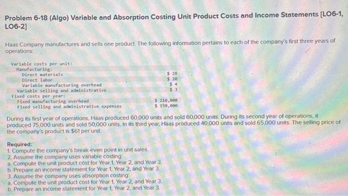 Problem 6-18 (Algo) Variable and Absorption Costing Unit Product Costs and Income Statements [LO6-1,
LO6-2]
Haas Company manufactures and sells one product. The following information pertains to each of the company's first three years of
operations:
Variable costs per unit:
Manufacturing:
Direct materials.
Direct labor
Variable manufacturing overhead
Variable selling and administrative
Fixed costs per year:
Fixed manufacturing overhead -
Fixed selling and administrative expenses
Required:
1. Compute the company's break-even point in unit sales.
$ 210,000
$ 150,000
During its first year of operations, Háas produced 60,000 units and sold 60,000 units. During its second year of operations, it
produced 75,000 units and sold 50,000 units. In its third year, Haas produced 40,000 units and sold 65,000 units. The selling price of
the company's product is $61 per unit.
$28
$ 20
$4
2. Assume the company uses variable costing:
a. Compute the unit product cost for Year 1, Year 2, and Year 3.
b. Prepare an income statement for Year 1, Year 2, and Year 3.
3. Assume the company uses absorption costing:
a. Compute the unit product cost for Year 1, Year 2, and Year 3.
b. Prepare an income statement for Year 1, Year 2, and Year 3.