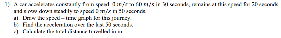 1) A car accelerates constantly from speed 0 m/s to 60 m/s in 30 seconds, remains at this speed for 20 seconds
and slows down steadily to speed 0 m/s in 50 seconds.
a) Draw the speed – time graph for this journey.
b) Find the acceleration over the last 50 seconds.
c) Calculate the total distance travelled in m.
