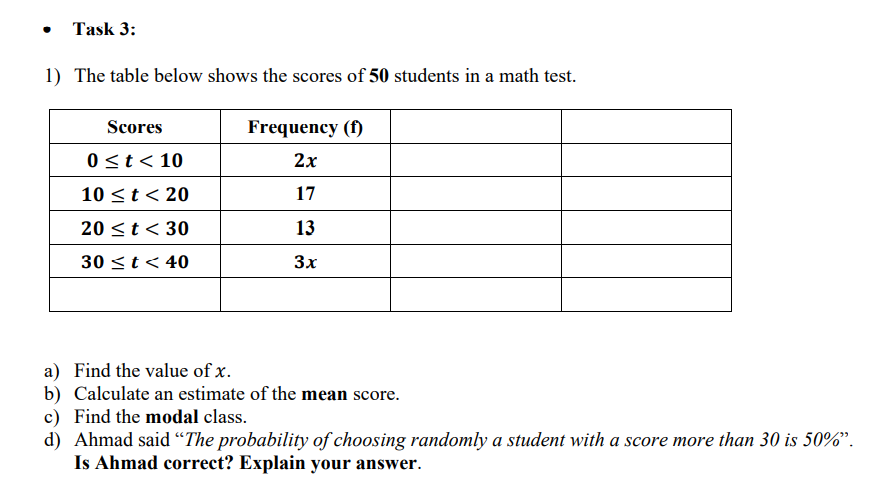 Task 3:
1) The table below shows the scores of 50 students in a math test.
Scores
Frequency (f)
0<t< 10
2х
10 <t< 20
17
20 <t < 30
13
30 <t< 40
3x
a) Find the value of x.
b) Calculate an estimate of the mean score.
c) Find the modal class.
d) Ahmad said “The probability of choosing randomly a student with a score more than 30 is 50%".
Is Ahmad correct? Explain your answer.
