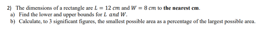 2) The dimensions of a rectangle are L = 12 cm and W = 8 cm to the nearest cm.
a) Find the lower and upper bounds for L and W.
b) Calculate, to 3 significant figures, the smallest possible area as a percentage of the largest possible area.
