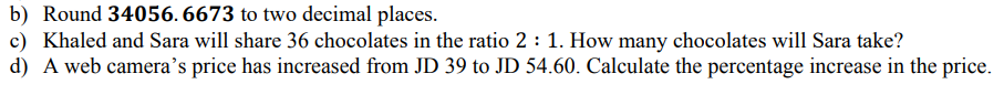 b) Round 34056. 6673 to two decimal places.
c) Khaled and Sara will share 36 chocolates in the ratio 2 : 1. How many chocolates will Sara take?
d) A web camera’s price has increased from JD 39 to JD 54.60. Calculate the percentage increase in the price.
