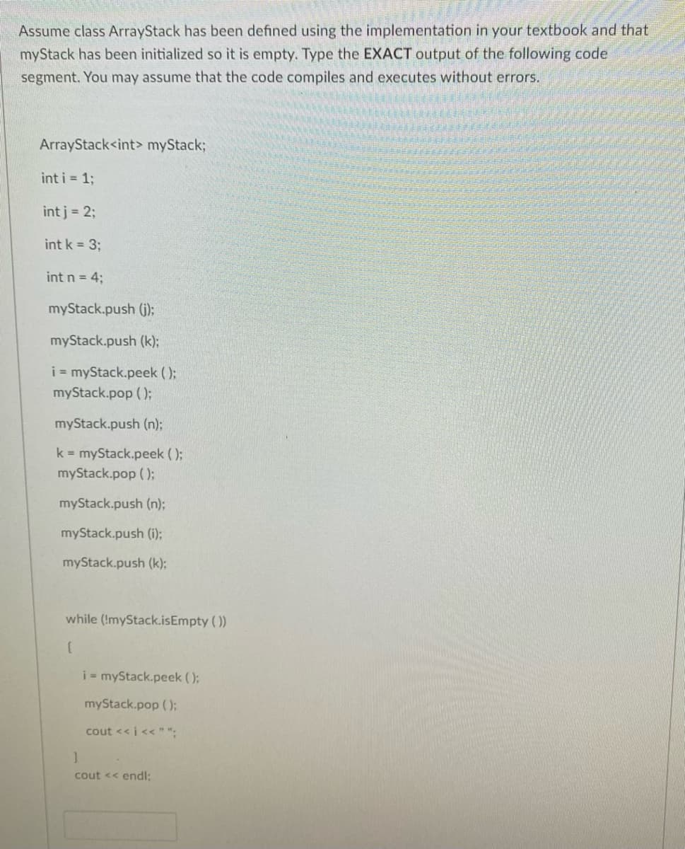 Assume class ArrayStack has been defined using the implementation in your textbook and that
myStack has been initialized so it is empty. Type the EXACT output of the following code
segment. You may assume that the code compiles and executes without errors.
ArrayStack<int> myStack%3B
int i = 1;
int j = 2;
int k = 3;
int n = 4;
myStack.push (j):
myStack.push (k);
i = myStack.peek ();
myStack.pop ();
myStack.push (n);
k myStack.peek ();
myStack.pop ();
myStack.push (n);
myStack.push (i);
myStack.push (k);
while (!myStack.isEmpty ( ))
i - myStack.peek ();
myStack.pop ();
cout << i<< " ".
cout << endl:
