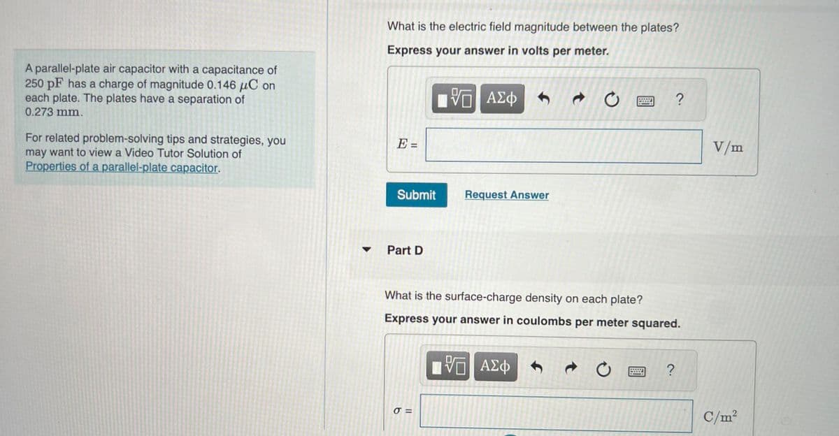 A parallel-plate air capacitor with a capacitance of
250 pF has a charge of magnitude 0.146 μC on
each plate. The plates have a separation of
0.273 mm.
For related problem-solving tips and strategies, you
may want to view a Video Tutor Solution of
Properties of a parallel-plate capacitor.
What is the electric field magnitude between the plates?
Express your answer in volts per meter.
VG ΑΣΦΑΦ
E =
Submit
Part D
Request Answer
σ=
t
What is the surface-charge density on each plate?
Express your answer in coulombs per meter squared.
VE ΑΣΦ
O ?
C
?
V/m
C/m²