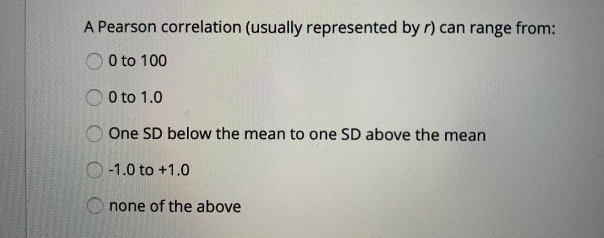 A Pearson correlation (usually represented by r) can range from:
O0 to 100
O 0 to 1.0
One SD below the mean to one SD above the mean
O-1.0 to +1.0
none of the above
