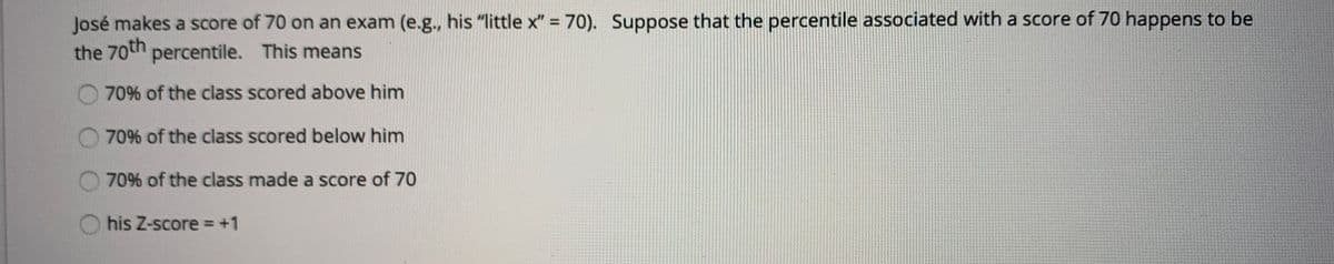 José makes a score of 70 on an exam (e.g., his "little x" = 70). Suppose that the percentile associated with a score of 70 happens to be
the 70th percentile. This means
70% of the class scored above him
70% of the class scored below him
70% of the class made a score of 70
his Z-score = +1
