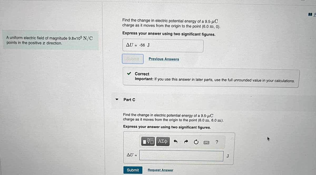 A uniform electric field of magnitude 9.8x105 N/C
points in the positive a direction.
Find the change in electric potential energy of a 9.5-μC
charge as it moves from the origin to the point (6.0 m, 0).
Express your answer using two significant figures.
AU = -56 J
Submit
Correct
Important: If you use this answer in later parts, use the full unrounded value in your calculations.
Part C
Previous Answers
Find the change in electric potential energy of a 9.5-μC
charge as it moves from the origin to the point (6.0 m, 6.0 m).
Express your answer using two significant figures.
VG ΑΣΦ
AU =
Submit
Request Answer
?
J