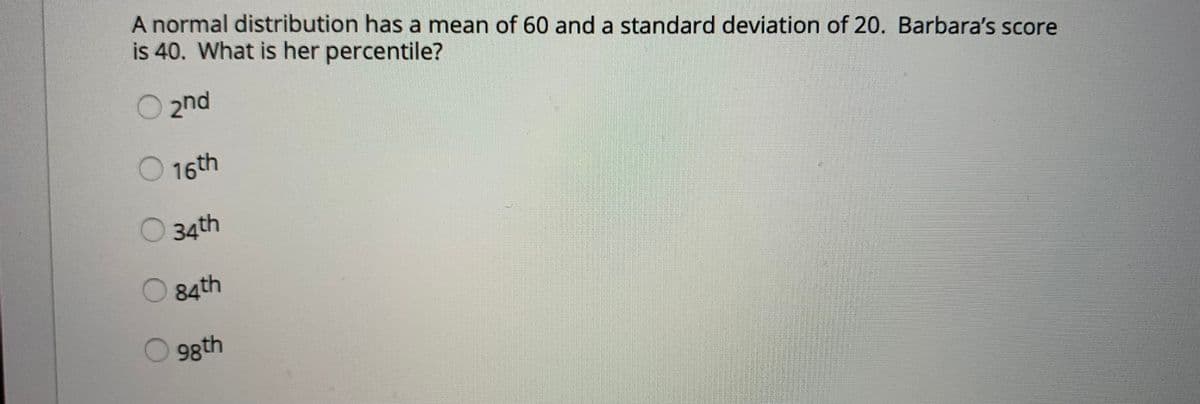 A normal distribution has a mean of 60 and a standard deviation of 20. Barbara's score
is 40. What is her percentile?
2nd
16th
34th
O84th
98th
