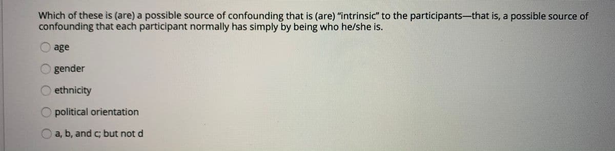 Which of these is (are) a possible source of confounding that is (are) "intrinsic" to the participants-that is, a possible source of
confounding that each participant normally has simply by being who he/she is.
age
gender
ethnicity
political orientation
a, b, and c; but not d
