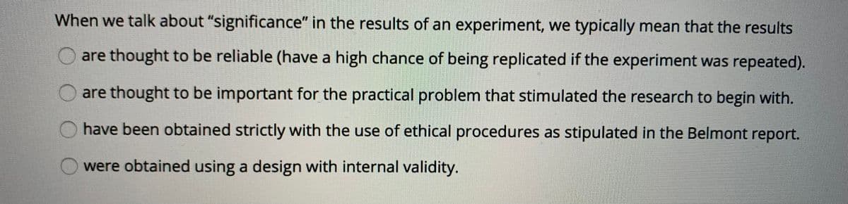 When we talk about "significance" in the results of an experiment, we typically mean that the results
are thought to be reliable (have a high chance of being replicated if the experiment was repeated).
are thought to be important for the practical problem that stimulated the research to begin with.
have been obtained strictly with the use of ethical procedures as stipulated in the Belmont report.
were obtained using a design with internal validity.
