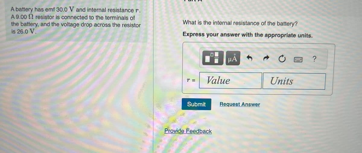 A battery has emf 30.0 V and internal resistance r.
A 9.00 resistor is connected to the terminals of
the battery, and the voltage drop across the resistor
is 26.0 V.
What is the internal resistance of the battery?
Express your answer with the appropriate units.
TE
II
Submit
μÀ
Value
Provide Feedback
Request Answer
Units
?