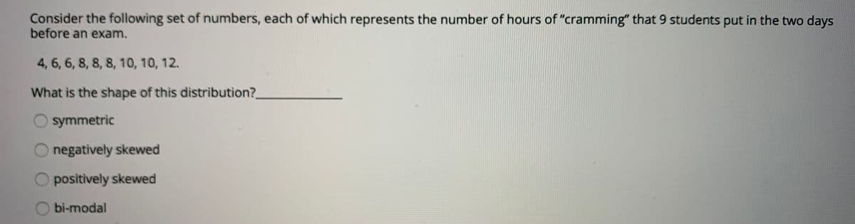 Consider the following set of numbers, each of which represents the number of hours of "cramming" that 9 students put in the two days
before an exam.
4, 6, 6, 8, 8, 8, 10, 10, 12.
What is the shape of this distribution?
symmetric
negatively skewed
positively skewed
bi-modal
