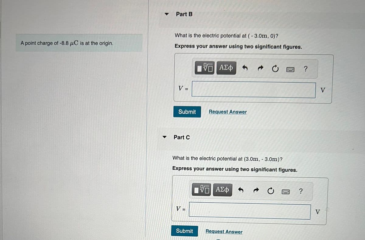 A point charge of -8.8 μC is at the origin.
Part B
What is the electric potential at (-3.0m, 0)?
Express your answer using two significant figures.
V =
Submit
Part C
V =
VO — ΑΣΦ
What is the electric potential at (3.0m, - 3.0m)?
Express your answer using two significant figures.
Don
Submit
Request Answer
VG ΑΣΦ
C
Request Answer
?
?
V
V