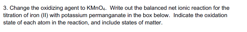 3. Change the oxidizing agent to KMnO4. Write out the balanced net ionic reaction for the
titration of iron (II) with potassium permanganate in the box below. Indicate the oxidation
state of each atom in the reaction, and include states of matter.
