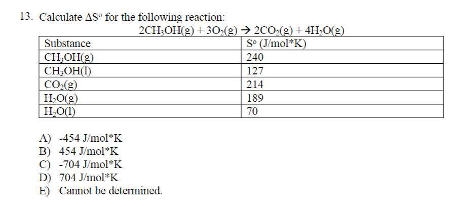 13. Calculate AS° for the following reaction:
Substance
CH₂OH(g)
CH3OH(1)
CO₂(g)
H₂O(g)
H₂O(1)
A) -454 J/mol*K
B) 454 J/mol*K
C) -704 J/mol*K
2CH3OH(g) + 30₂(g) → 2CO₂(g) + 4H₂O(g)
So (J/mol*K)
240
127
214
189
70
D) 704 J/mol*K
E) Cannot be determined.