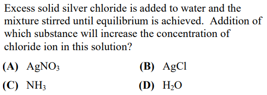 Excess solid silver chloride is added to water and the
mixture stirred until equilibrium is achieved. Addition of
which substance will increase the concentration of
chloride ion in this solution?
(A) AgNO3
(C) NH3
(B) AgCl
(D) H₂O