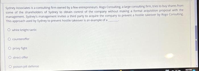 Sydney Associates is a consulting firm owned by a few entrepreneurs. Rogo Consulting, a large consulting firm, tries to buy shares from
some of the shareholders of Sydney to obtain control of the company without making a formal acquisition proposal with the
management. Sydney's management invites a third party to acquire the company to prevent a hostile takeover by Rogo Consulting.
This approach used by Sydney to prevent hostile takeover is an example of a
O white knight tactic
O counteroffer
O proxy fight
O direct offer
O poison pill defense
$27 PM
