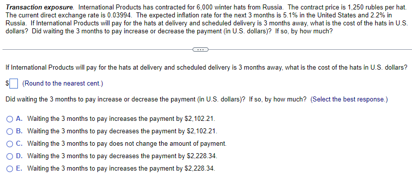 Transaction exposure. International Products has contracted for 6,000 winter hats from Russia. The contract price is 1,250 rubles per hat.
The current direct exchange rate is 0.03994. The expected inflation rate for the next 3 months is 5.1% in the United States and 2.2% in
Russia. If International Products will pay for the hats at delivery and scheduled delivery is 3 months away, what is the cost of the hats in U.S.
dollars? Did waiting the 3 months to pay increase or decrease the payment (in U.S. dollars)? If so, by how much?
If International Products will pay for the hats at delivery and scheduled delivery is 3 months away, what is the cost of the hats in U.S. dollars?
(Round to the nearest cent.)
Did waiting the 3 months to pay increase or decrease the payment (in U.S. dollars)? If so, by how much? (Select the best response.)
O A. Waiting the 3 months to pay increases the payment by $2,102.21.
O B. Waiting the 3 months to pay decreases the payment by $2,102.21.
OC. Waiting the 3 months to pay does not change the amount of payment.
O D. Waiting the 3 months to pay decreases the payment by $2,228.34.
O E. Waiting the 3 months to pay increases the payment by $2,228.34.
