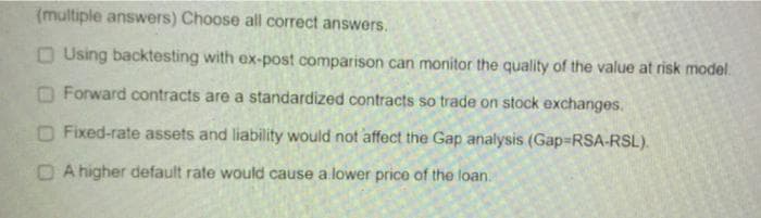 (multiple answers) Choose all correct answers.
O Using backtesting with ex-post comparison can monitor the quality of the value at risk model.
O Forward contracts are a standardized contracts so trade on stock exchanges.
O Fixed-rate assets and liability would not affect the Gap analysis (Gap-RSA-RSL).
D A higher default rate would cause a lower price of the loan.
