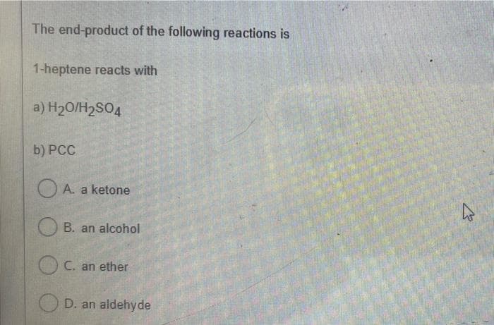 The end-product of the following reactions is
1-heptene reacts with
a) H20/H2SO4
b) PCC
O A. a ketone
B. an alcohol
C. an ether
D. an aldehyde
