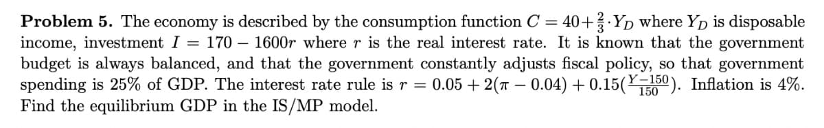 Problem 5. The economy is described by the consumption function C = 40+ YD where Yp is disposable
income, investment I = 170 – 1600r where r is the real interest rate. It is known that the government
budget is always balanced, and that the government constantly adjusts fiscal policy, so that government
spending is 25% of GDP. The interest rate rule is r = 0.05 + 2(T – 0.04) + 0.15(50). Inflation is 4%.
Find the equilibrium GDP in the IS/MP model.
Y–150
150
