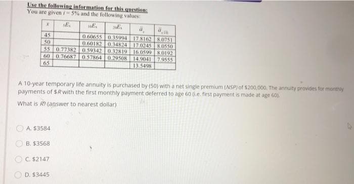 Use the following information for this question:
You are giveni- 5% and the following values:
SE.
45
50
55 0.77382 0.59342 0 32819 16.0599 8.0192
60 0.76687
65
0.60655 035994 17.8162 8.0751
0.60182 0.34824 17.024S 8.0550
0 57864 0.29508 | 14.9041 7.9555
13.5498
A 10-year temporary life annuity is purchased by (50) with a net single premium (NSP) of 5200,000, The annuity provides for monthly
payments of $Rwith the first monthly payment deferred to age 60 (1.e. first payment is made at age 60).
What is R? (answer to nearest dollar)
O A. $3584
O B. $3568
OC. $2147
O D. $3445
