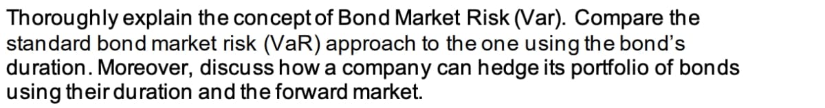 Thoroughly explain the concept of Bond Market Risk (Var). Compare the
standard bond market risk (VaR) approach to the one using the bond's
duration. Moreover, discuss how a company can hedge its portfolio of bonds
using their duration and the forward market.
