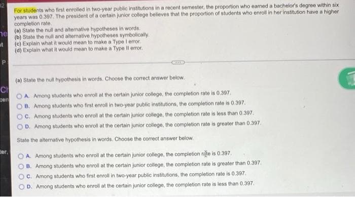 12
For students who first enrolled in two-year public institutions in a recent semester, the proportion who eaned a bachelor's degree within six
years was 0.397. The president of a certain junior college believes that the proportion of students who enroll in her institution have a higher
completion rate.
(a) State the null and altenative hypotheses in words.
he
(b) State the null and alternative hypotheses symbolically
(c) Explain what it would mean to make a Type l error.
(d) Explain what it would mean to make a Type Il error.
P.
(a) State the null hypothesis in words. Choose the correct answer below.
CH
OA Among students who enroll at the certain junior college, the completion rate is 0.397.
sen
O B. Among students who first enroll in two-year public institutions, the completion rate is 0.397.
OC. Among students who enroll at the certain junior college, the completion rate is less than 0.397.
OD. Among students who enroll at the certain junior college, the completion rate is greater than 0.397.
State the alternative hypothesis in words. Choose the correct answer below.
ter,
A. Among students who enroll at the certain junior college, the completion rate is 0.397.
B. Among students who enroll at the certain junior college, the completion rate is greater than 0.397.
O C. Among students who first enroll in two-year public institutions, the completion rate is 0.397.
D. Among students who enroll at the certain junior college, the completion rate is less than 0.397.
