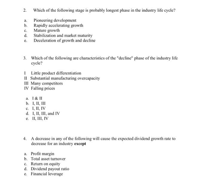 Which of the following stage is probably longest phase in the industry life cycle?
Pioneering development
Rapidly accelerating growth
Mature growth
Stabilization and market maturity
e. Deceleration of growth and decline
а.
b.
с.
d.
3. Which of the following are characteristics of the "decline" phase of the industry life
cycle?
I Little product differentiation
II Substantial manufacturing overcapacity
III Many competitors
IV Falling prices
a. I& II
b. I, II, III
c. I, II, IV
d. I, II, III, and IV
e. II, III, IV
4. A decrease in any of the following will cause the expected dividend growth rate to
decrease for an industry except
a. Profit margin
b. Total asset turnover
c. Return on equity
d. Dividend payout ratio
e. Financial leverage
2.
