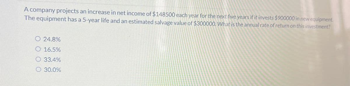 A company projects an increase in net income of $148500 each year for the next five years if it invests $900000 in new equipment.
The equipment has a 5-year life and an estimated salvage value of $300000. What is the annual rate of return on this investment?
24.8%
16.5%
O33.4%
30.0%