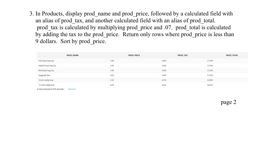 3. In Products, display prod_name and prod_price, followed by a calculated field with
an alias of prod_tax, and another calculated field with an alias of prod_total.
prod_tax is calculated by multiplying prod_price and .07. prod_total is calculated
by adding the tax to the prod_price. Return only rows where prod_price is less than
9 dollars. Sort by prod_price.
Fish bean bag toy
Rabbit bean bag toy
Bind bean bag toy
Raggedy Ann
8 inch teddy bear
12 inch teddy bear
6 rows returned in 0.01 seconds
PROD NAME
Download
3.49
4.99
5.99
8.99
PROD PRICE
2443
2443
PROD TAX
3.7343
3.7343
3.7343
5.3393
96193
PROD TOTAL
page 2