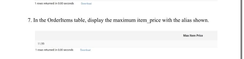 1 rows returned in 0.00 seconds Download
7. In the OrderItems table, display the maximum item_price with the alias shown.
11.99
1 rows returned in 0.00 seconds Download
Max Item Price