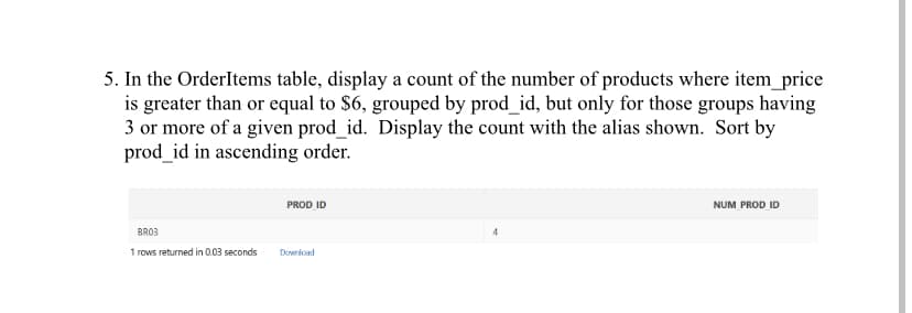 5. In the OrderItems table, display a count of the number of products where item_price
is greater than or equal to $6, grouped by prod_id, but only for those groups having
3 or more of a given prod_id. Display the count with the alias shown. Sort by
prod_id in ascending order.
BRO3
1 rows returned in 0.03 seconds
PROD ID
Download
4
NUM PROD ID