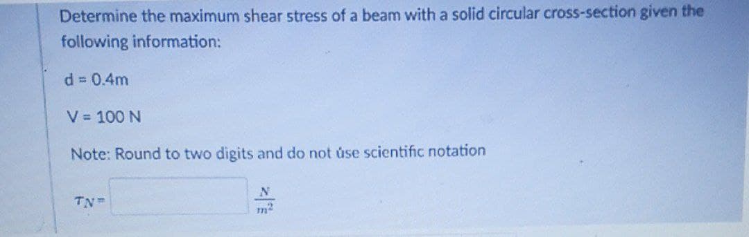 Determine the maximum shear stress of a beam with a solid circular cross-section given the
following information:
d 0.4m
V = 100 N
Note: Round to two digits and do not úse scientific notation
TN
