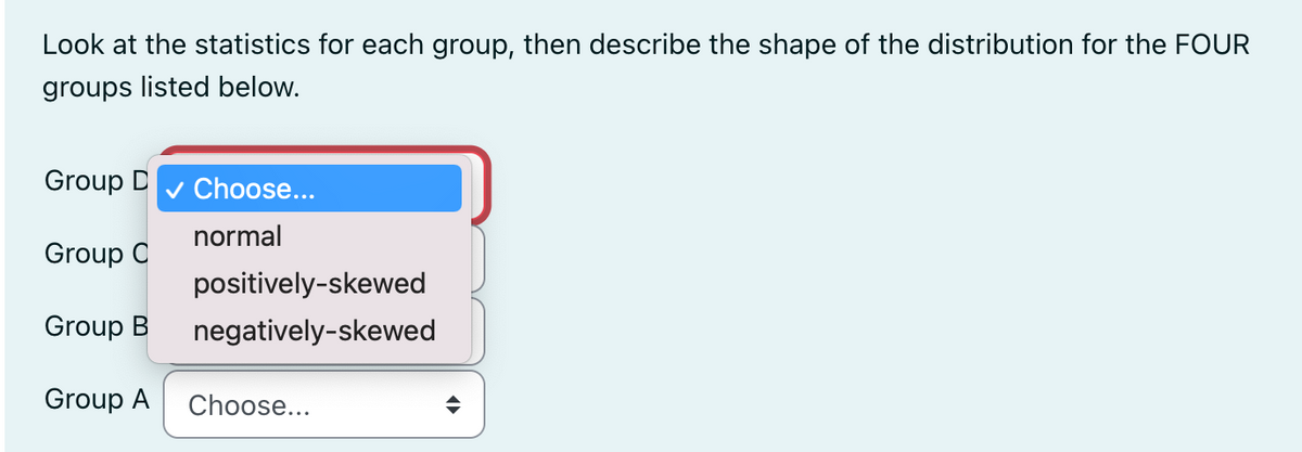 Look at the statistics for each group, then describe the shape of the distribution for the FOUR
groups listed below.
Group D ✓ Choose...
normal
Group C
Group B
Group A Choose...
positively-skewed
negatively-skewed