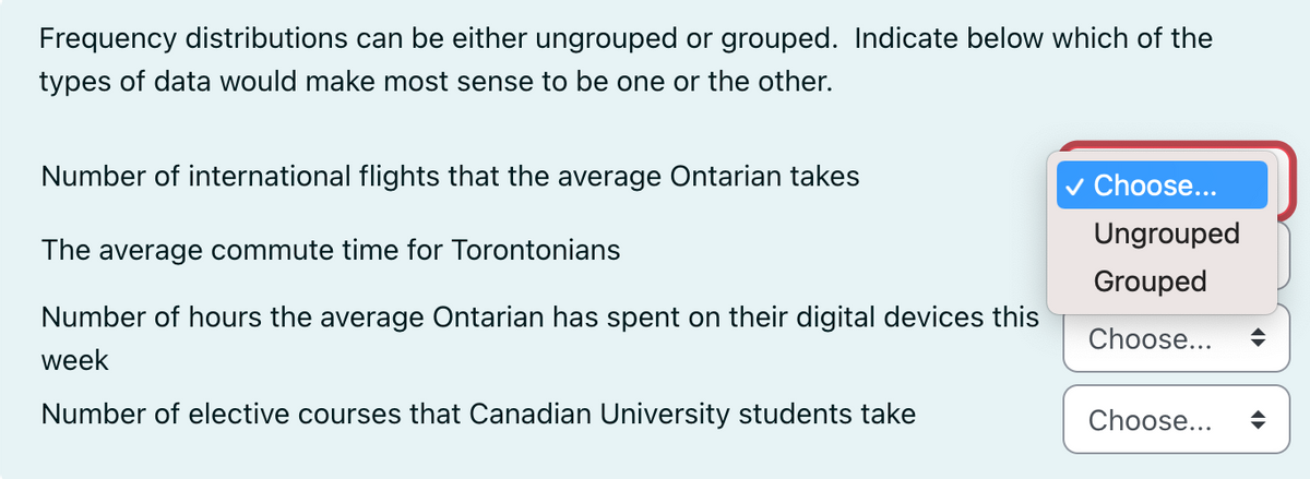 Frequency distributions can be either ungrouped or grouped. Indicate below which of the
types of data would make most sense to be one or the other.
Number of international flights that the average Ontarian takes
The average commute time for Torontonians
Number of hours the average Ontarian has spent on their digital devices this
week
Number of elective courses that Canadian University students take
✓ Choose...
Ungrouped
Grouped
Choose...
Choose...
♦