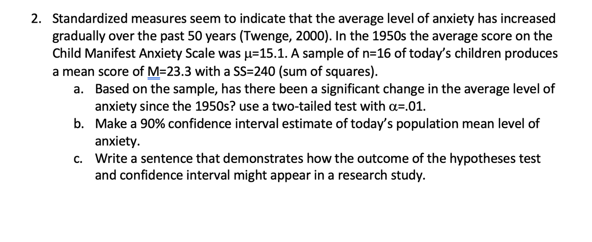 2. Standardized measures seem to indicate that the average level of anxiety has increased
gradually over the past 50 years (Twenge, 2000). In the 1950s the average score on the
Child Manifest Anxiety Scale was u=15.1. A sample of n=16 of today's children produces
a mean score of M=23.3 with a SS=240 (sum of squares).
a. Based on the sample, has there been a significant change in the average level of
anxiety since the 1950s? use a two-tailed test with a=.01.
b. Make a 90% confidence interval estimate of today's population mean level of
anxiety.
c. Write a sentence that demonstrates how the outcome of the hypotheses test
and confidence interval might appear in a research study.
