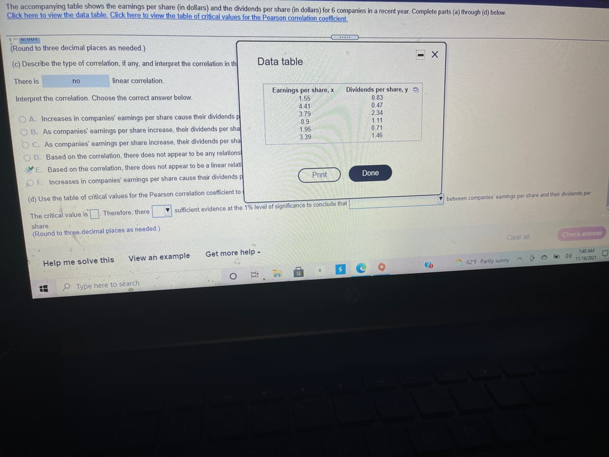 The accompanying table shows the earnings per share (in dollars) and the dividends per share (in dollars) for 6 companies in a recent year. Complete parts (a) through (d) below.
Click here to view the data table. Click here to view the table of critical values for the Pearson correlation coefficient.
-U.VUt
(Round to three decimal places as needed.)
.....
(c) Describe the type of correlation, if any, and interpret the correlation in th
Data table
There is
no
linear correlation.
Interpret the correlation. Choose the correct answer below.
Earnings per share, x
Dividends per share, y
1.55
4.41
3.79
8.9
0.83
0.47
2.34
1.11
O A. Increases in companies' earnings per share cause their dividends p
O B. As companies' earnings per share increase, their dividends per sha
1.95
3.39
0.71
O C. As companies' earnings per share increase, their dividends per sha
1.46
O D. Based on the correlation, there does not appear to be any relations
OE. Based on the correlation, there does not appear to be a linear relati
OF. Increases in companies' earnings per share cause their dividends p
Print
Done
(d) Use the table of critical values for the Pearson correlation coefficient to
between companies' earnings per share and their dividends per
V sufficient evidence at the 1% level of significance to conclude that
The critical value is Therefore, there
share.
(Round to three decimal places as needed.)
Clear all
Check answer
View an example
Get more help -
Help me solve this
7:40 AM
d 11/16/2021
62°F Partly sunny
P Type here to search

