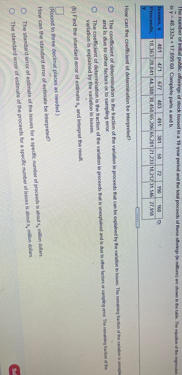The number of initial public offerings of stock issued in a 10-year period and the total proceeds of these offerings (in millions) are shown in the table. The equation of the regression
is y = 48.332x+17,899.60. Complete parts a and b.
Issues, x
401
471
677
483
491
381
50
72
190
160
Proceeds, 18,363 28,041 44,388 30,458 65,206 65,201 21,233 10,212 31,146 27,918
How can the coefficient of determination be interpreted?
O The coefficient of determination is the fraction of the variation in proceeds that can be explained by the variation in issues. The remaining fraction of the variation is unexpla
and is due to other factors or to sampling error.
The coefficient of determination is the fraction of the variation in proceeds that is unexplained and is due to other factors or sampling error. The remaining fraction of the
variation is explained by the variation in issues.
(b) Find the standard error of estimate s, and interpret the result.
(Round to three decimal places as needed.)
How can the standard error of estimate be interpreted?
The standard error of estimate of the issues for a specific number of proceeds is about s, million dollars.
The standard error of estimate of the proceeds for a specific number of issues is about s, million dollars.
Sul
