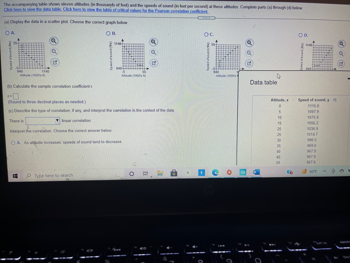 The image shows a task related to data analysis in an educational context. It presents an exercise to understand the relationship between altitude and the speed of sound through a series of questions.

**Exercise:**

The accompanying table shows eleven altitudes (in thousands of feet) and the speeds of sound (in feet per second) at these altitudes. Complete parts (a) through (d) below.

(a) **Display the data in a scatter plot. Choose the correct graph below:**

Options available for graph selection are:
- **A**: Scatter plot with data points forming a descending linear trend.
- **B**: Scatter plot with a steep descending linear trend.
- **C**: Scatter plot with points that do not form a clear trend.
- **D**: Scatter plot with data points forming an ascending linear trend.

(b) **Calculate the sample correlation coefficient \( r \):**
- \( r = \) [Input box]
- Instruction: Round to three decimal places as needed.

(c) **Describe the type of correlation, if any, and interpret the correlation in the context of the data:**
- There is a [drop-down menu] linear correlation.
- Interpretation options (choose the correct answer below):
  - **A**: As altitude increases, speed of sound tends to decrease.

**Data Table:**

| Altitude, \( x \) (1000's ft) | Speed of sound, \( y \) (ft/sec) |
|-------------------------------|----------------------------------|
| 0                             | 1115.8                           |
| 5                             | 1097.9                           |
| 10                            | 1075.9                           |
| 15                            | 1056.2                           |
| 20                            | 1036.9                           |
| 25                            | 1014.7                           |
| 30                            | 996.5                            |
| 35                            | 969.5                            |
| 40                            | 967.9                            |
| 45                            | 967.9                            |
| 50                            | 967.9                            |

**Analysis:**

The task involves selecting the appropriate scatter plot that corresponds to the data, calculating the correlation coefficient to determine the strength and direction of the relationship, and interpreting the type of correlation. The expected correlation is negative, indicating that as altitude increases, the speed of sound decreases.