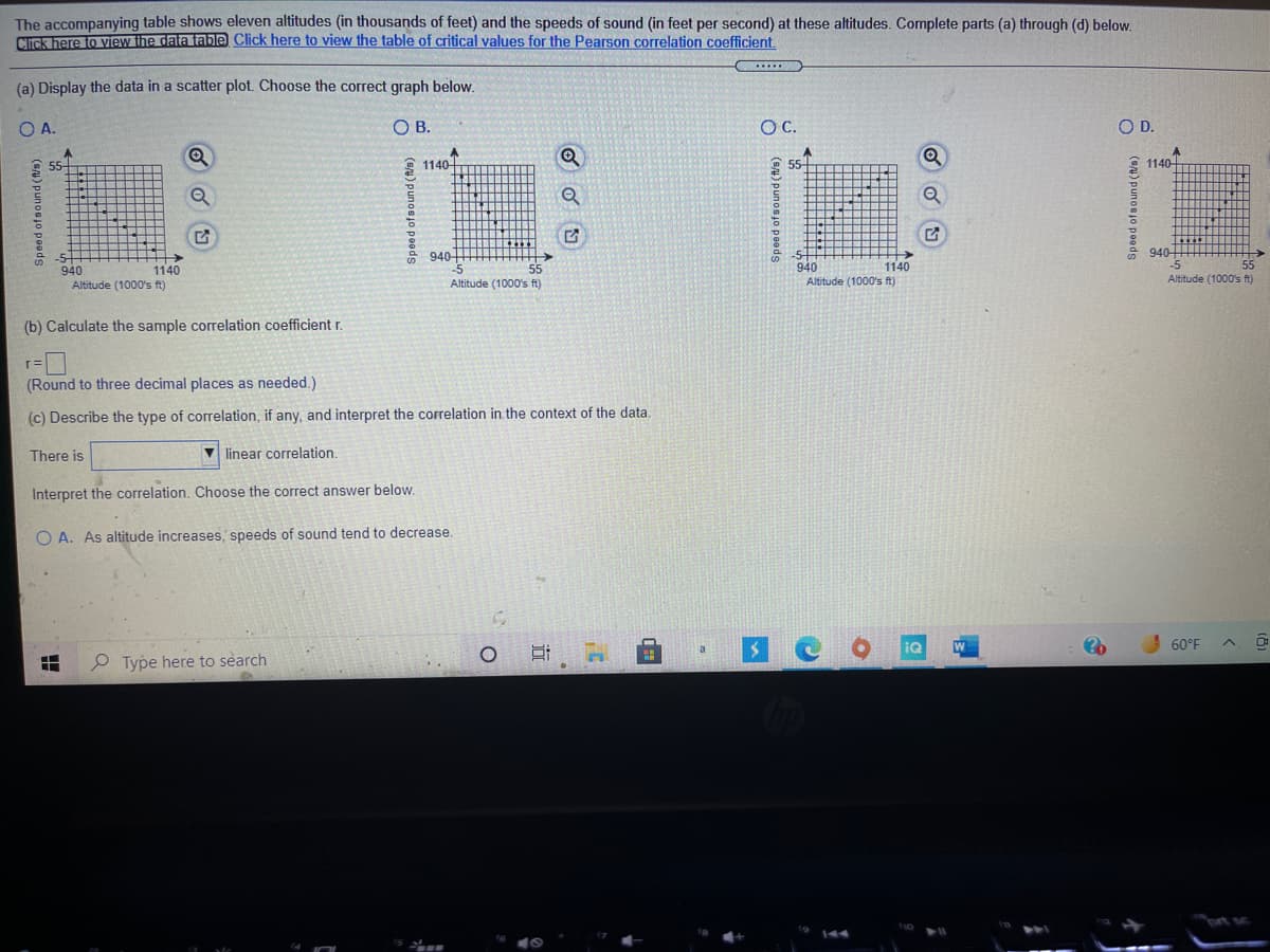 ### Educational Resource on Altitude and Speed of Sound

The accompanying table shows eleven altitudes (in thousands of feet) and the speeds of sound (in feet per second) at these altitudes. Complete parts (a) through (d) below.

#### (a) Display the data in a scatter plot. Choose the correct graph below:
- **Option A**: The graph displays a scatter plot with altitude (in thousands of feet) on the horizontal axis, ranging from 940 to 1140, and speed of sound (in feet per second) on the vertical axis, ranging from 945 to 1150.
- **Option B**
- **Option C**
- **Option D**

#### (b) Calculate the sample correlation coefficient \( r \):

\[ r = \]  
*Round to three decimal places as needed.*

#### (c) Describe the type of correlation, if any, and interpret the correlation in the context of the data:

There is a [dropdown menu] linear correlation.

Interpret the correlation. Choose the correct answer below:
- **Option A**: As altitude increases, speeds of sound tend to decrease.

This analysis will help in understanding the relationship between altitude and the speed of sound. Understanding this relationship can be important for applications in aviation and meteorology, where sound propagation can be affected by altitude changes.