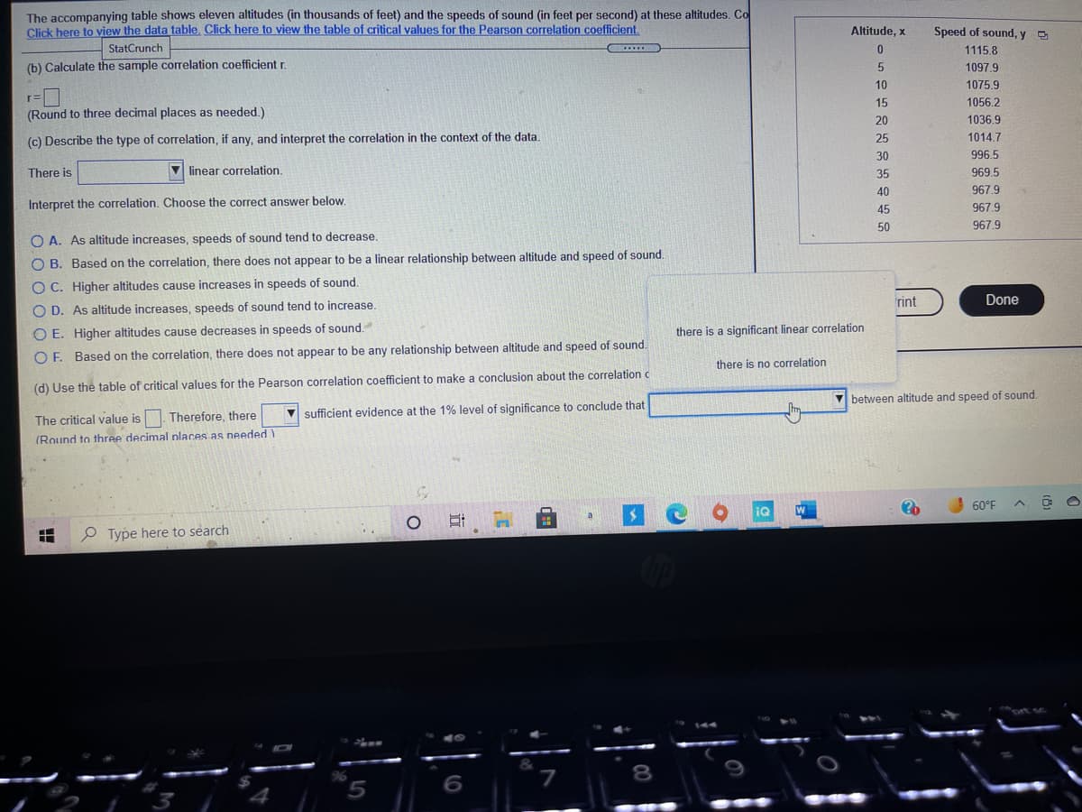 The accompanying table shows eleven altitudes (in thousands of feet) and the speeds of sound (in feet per second) at these altitudes. Co
Click here to view the data table, Click here to view the table of critical values for the Pearson correlation coefficient.
Altitude, x
Speed of sound, y
StatCrunch
...
1115.8
(b) Calculate the sample corelation coefficient r.
1097.9
10
1075.9
r=
(Round to three decimal places as needed.)
15
1056.2
20
1036.9
(c) Describe the type of correlation, if any, and interpret the correlation in the context of the data.
25
1014.7
30
996.5
There is
V linear correlation.
35
969.5
40
967.9
Interpret the correlation. Choose the correct answer below.
967.9
45
50
967.9
O A. As altitude increases, speeds of sound tend to decrease.
O B. Based on the correlation, there does not appear to be a linear relationship between altitude and speed of sound.
O C. Higher altitudes cause increases in speeds of sound.
rint
Done
O D. As altitude increases, speeds of sound tend to increase.
O E. Higher altitudes cause decreases in speeds of sound.
there is a significant linear correlation
O F. Based on the correlation, there does not appear to be any relationship between altitude and speed of sound.
there is no correlation
(d) Use the table of critical values for the Pearson correlation coefficient to make a conclusion about the correlation c
V between altitude and speed of sound.
V sufficient evidence at the 1% level of significance to conclude that
The critical value is1. Therefore, there
(Round to three decimal nlaces as needed )
60°F
P Type here to search
8
