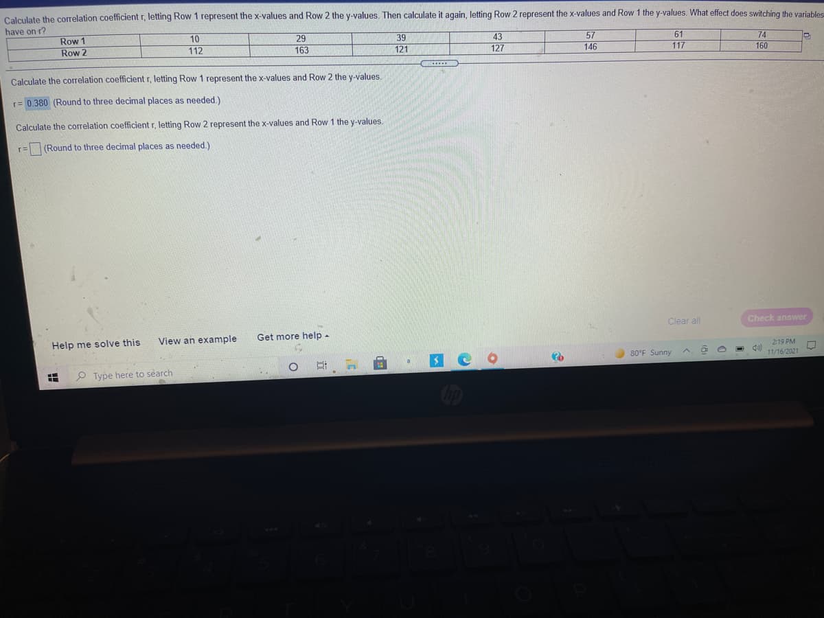Calculate the correlation coefficient r, letting Row 1 represent the x-values and Row 2 the y-values. Then calculate it again, letting Row 2 represent the x-values and Row 1 the y-values. What effect does switching the variables
have on r?
Row 1
10
112
29
39
43
57
61
74
160
Row 2
163
121
127
146
117
Calculate the correlation coefficient r, letting Row 1 represent the x-values and Row 2 the y-values.
r= 0.380 (Round to three decimal places as needed.)
Calculate the correlation coefficient r, letting Row 2 represent the x-values and Row 1 the y-values.
r=
(Round to three decimal places as needed.)
Clear all
Check answer
View an example
Get more help -
Help me solve this
2:19 PM
O 80°F Sunny
11/16/2021
P Type here to search
op
