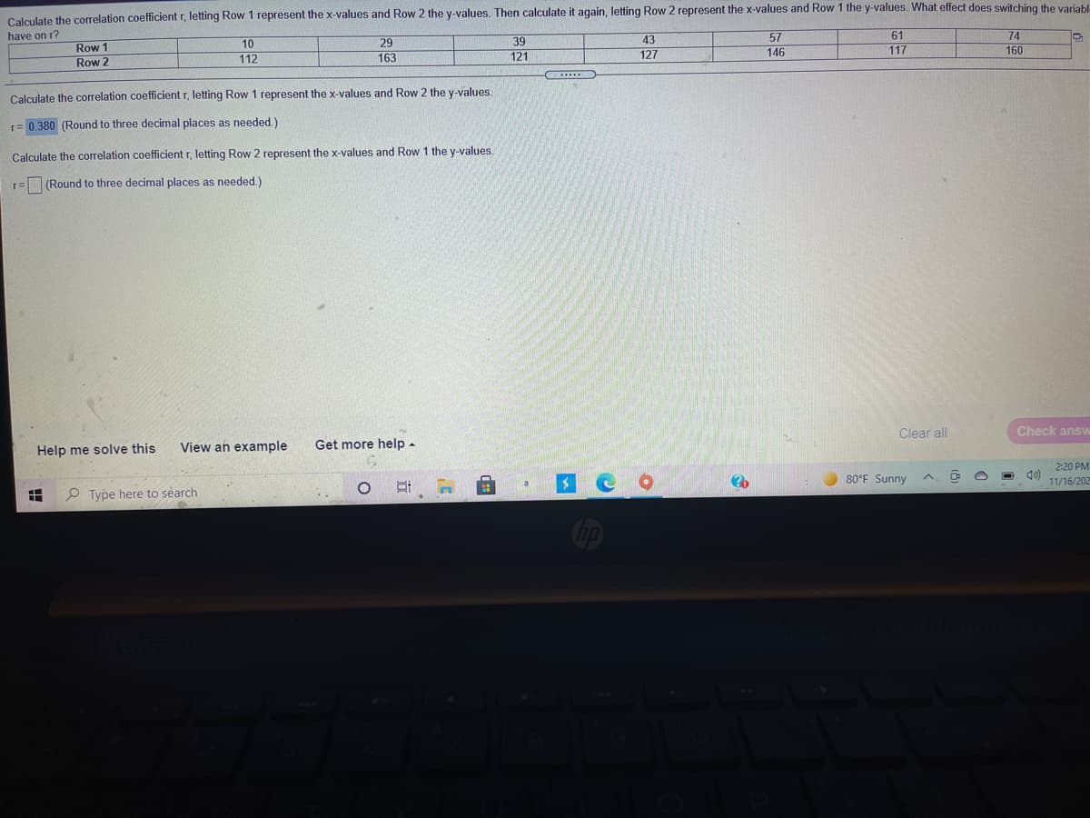 Calculate the correlation coefficient r, letting Row 1 represent the x-values and Row 2 the y-values. Then calculate it again, letting Row 2 represent the x-values and Row 1 the y-values. What effect does switching the variabl
have on r?
57
61
74
29
163
43
Row 1
Row 2
10
112
39
121
127
146
117
160
Calculate the correlation coefficient r, letting Row 1 represent the x-values and Row 2 the y-values.
r= 0.380 (Round to three decimal places as needed.)
Calculate the correlation coefficient r, letting Row 2 represent the x-values and Row 1 the y-values.
r= (Round to three decimal places as needed.)
Clear all
Check answ
Help me solve this
View an example
Get more help -
2:20 PM
80°F Sunny
11/16/202
P Type here to search
立
