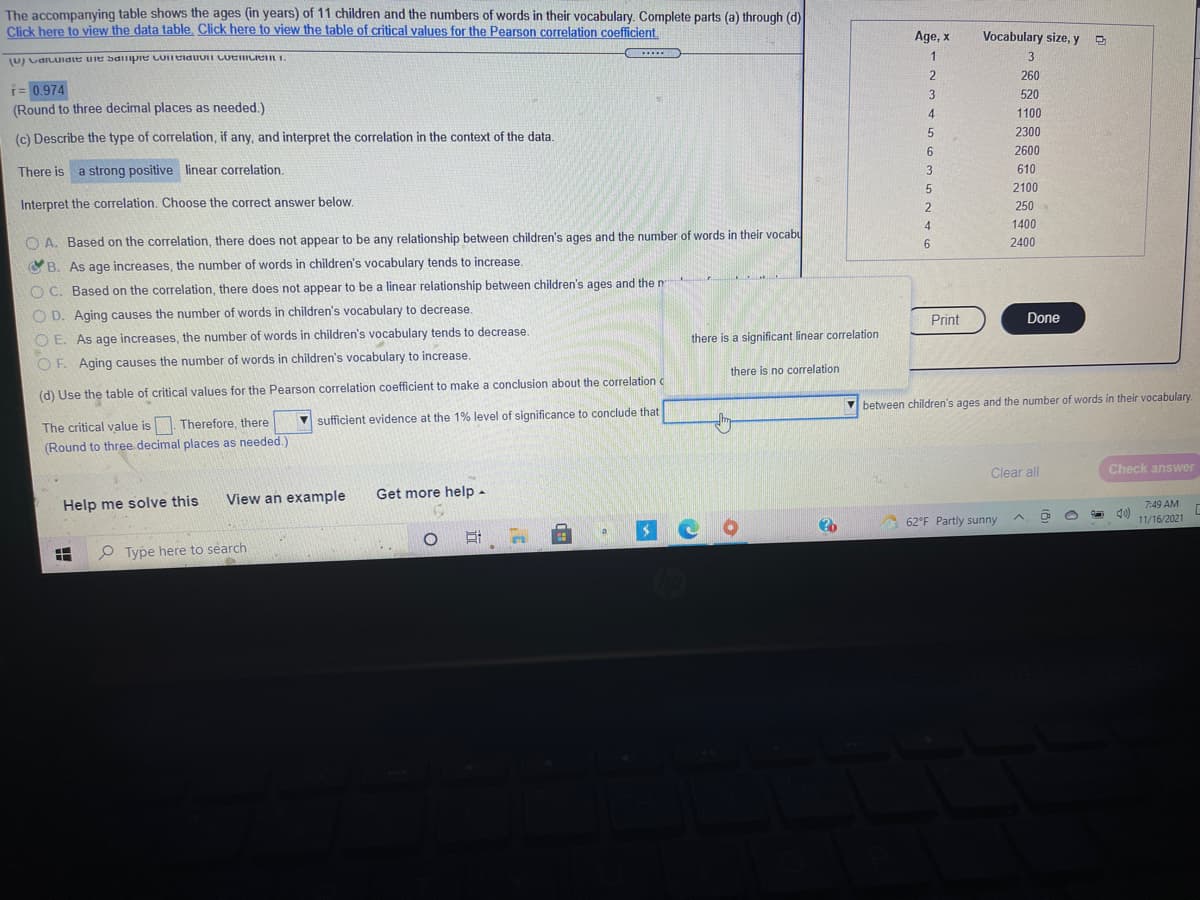 The accompanying table shows the ages (in years) of 11 children and the numbers of words in their vocabulary. Complete parts (a) through (d)
Click here to view the data table. Click here to view the table of critical values for the Pearson correlation coeficient.
Age, x
Vocabulary size, y D
1
.....
3
(U) vdILuidte uie sdilpie coneiauUI LueLIen I.
260
i= 0.974
(Round to three decimal places as needed.)
520
4.
1100
2300
(c) Describe the type of correlation, if any, and interpret the correlation in the context of the data.
6.
2600
There is
a strong positive linear correlation.
3
610
2100
Interpret the correlation. Choose the correct answer below.
2
250
4
1400
O A. Based on the correlation, there does not appear to be any relationship between children's ages and the number of words in their vocabu
6.
2400
OB. As age increases, the number of words in children's vocabulary tends to increase.
O C. Based on the correlation, there does not appear to be a linear relationship between children's ages and the n
O D. Aging causes the number of words in children's vocabulary to decrease.
Done
Print
O E. As age increases, the number of words in children's vocabulary tends to decrease.
there is a significant linear correlation
OF. Aging causes the number of words in children's vocabulary to increase.
there is no correlation
(d) Use the table of critical values for the Pearson correlation coefficient to make a conclusion about the correlation
V between children's ages and the number of words in their vocabulary
The critical value is. Therefore, there
(Round to three decimal places as needed.)
V sufficient evidence at the 1% level of significance to conclude that
Clear all
Check answer
View an example
Get more help -
Help me solve this
7:49 AM
62°F Partly sunny
11/16/2021
O Type here to search
