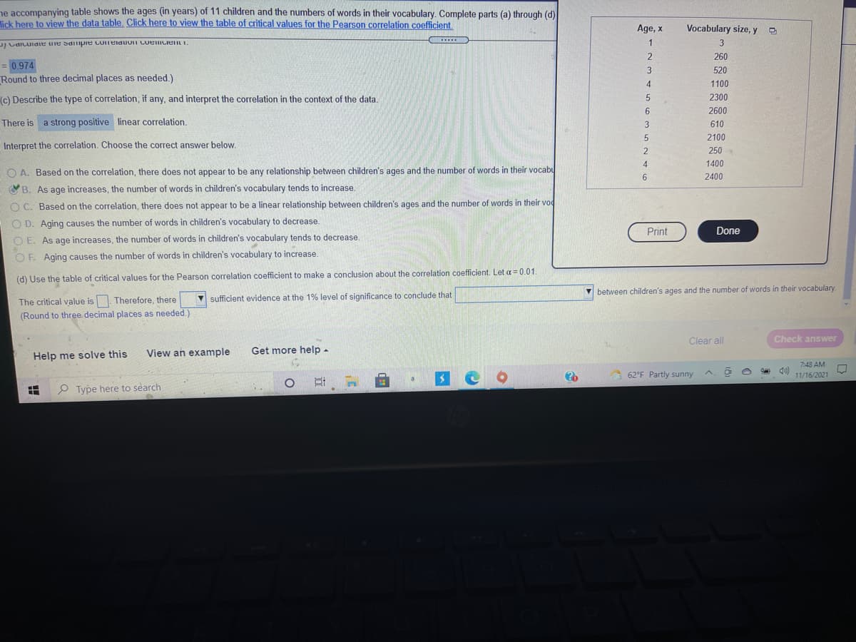 ne accompanying table shows the ages (in years) of 11 children and the numbers of words in their vocabulary. Complete parts (a) through (d)
lick here to view the data table. Click here to view the table of critical values for the Pearson correlation coefficient.
Age, x
Vocabulary size, y
.....
J CaILuidie ule Sdiipie coITeiduuii LuelicieIL I.
1
2.
260
= 0.974
Round to three decimal places as needed.)
3
520
4
1100
(c) Describe the type of correlation, if any, and interpret the correlation in the context of the data.
2300
2600
There is a strong positive linear correlation.
3
610
2100
Interpret the correlation. Choose the correct answer below.
250
4
1400
O A. Based on the correlation, there does not appear to be any relationship between children's ages and the number of words in their vocabu
6
2400
OB. As age increases, the number of words in children's vocabulary tends to increase.
O C. Based on the correlation, there does not appear to be a linear relationship between children's ages and the number of words in their vod
O D. Aging causes the number of words in children's vocabulary to decrease.
Print
Done
O E. As age increases, the number of words in children's vocabulary tends to decrease.
OF. Aging causes the number of words in children's vocabulary to increase.
(d) Use the table of critical values for the Pearson correlation coefficient to make a conclusion about the correlation coefficient. Let a = 0.01.
V between children's ages and the number of words in their vocabulary.
The critical value is Therefore, there
sufficient evidence at the 1% level of significance to conclude that
(Round to three decimal places as needed.)
Clear all
Check answer
View an example
Get more help -
Help me solve this
7:48 AM
62°F Partly sunny
11/16/2021
a
O Type here to search
