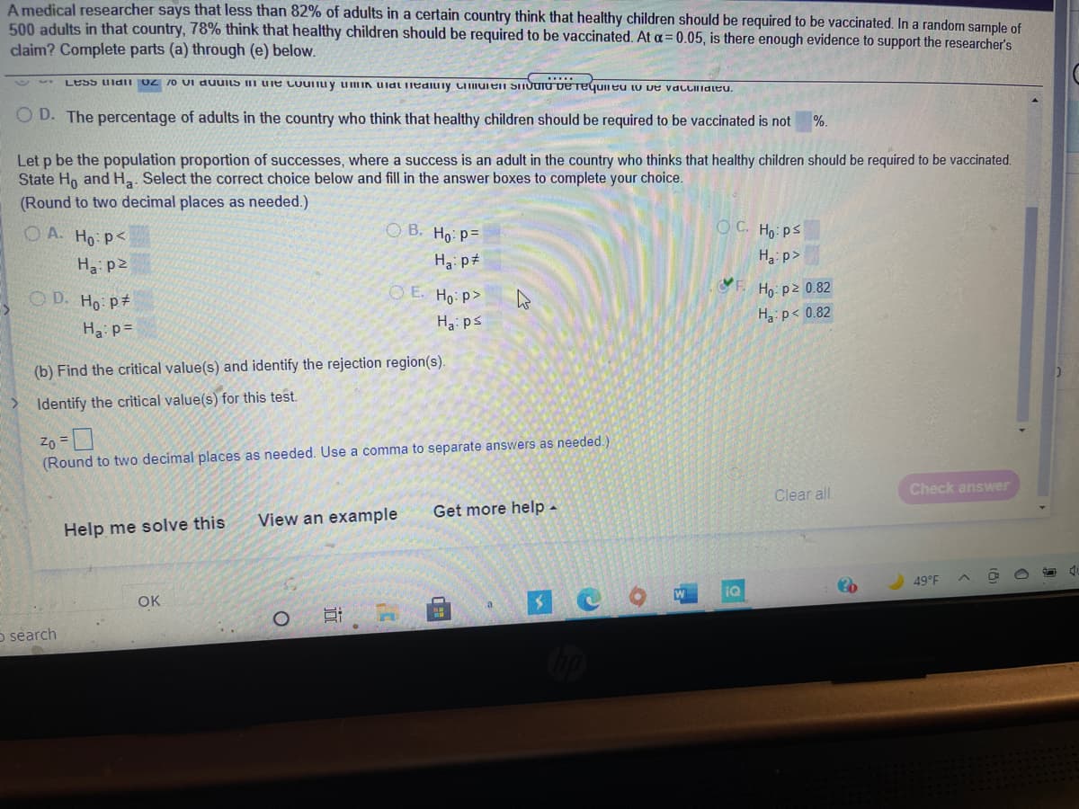 A medical researcher says that less than 82% of adults in a certain country think that healthy children should be required to be vaccinated. In a random sample of
500 adults in that country, 78% think that healthy children should be required to be vaccinated. At a= 0.05, is there enough evidence to support the researcher's
claim? Complete parts (a) through (e) below.
Less uldiI OZ 70 UI duuits I uie Cuuiu y umIN UidL iediuiy LIIIIuien SITUUIU ve Teguineu lu ve valLilialeu.
O D. The percentage of adults in the country who think that healthy children should be required to be vaccinated is not
%.
Let p be the population proportion of successes, where a success is an adult in the country who thinks that healthy children should be required to be vaccinated.
State Ho and H,. Select the correct choice below and fill in the answer boxes to complete your choice.
(Round to two decimal places as needed.)
O A. Ho: P<
O B. Ho: P=
O C. Ho: ps
Ha p2
Ha: p#
Ha: p>
F.
O D. Ho p#
O E. Ho: P>
Ho: p2 0.82
H p< 0.82
Ha: ps
Ha p=
(b) Find the critical value(s) and identify the rejection region(s).
Identify the critical value(s) for this test.
Zo =D
(Round to two decimal places as needed. Use a comma to separate answers as needed.)
Check answer
Clear all
Get more help -
View an example
Help me solve this
49°F
IQ
OK
o search
